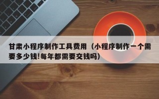 尉氏甘肃小程序制作工具费用（小程序制作一个需要多少钱!每年都需要交钱吗）