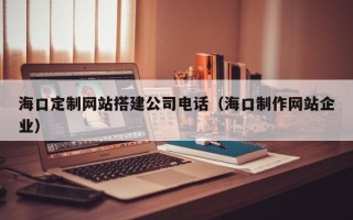 尉氏海口定制网站搭建公司电话（海口制作网站企业）