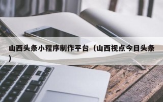 尉氏山西头条小程序制作平台（山西视点今日头条）